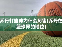 乔丹打篮球为什么厉害(乔丹在篮球界的地位)
