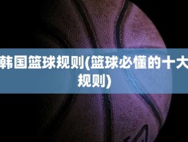 韩国篮球规则(篮球必懂的十大规则)