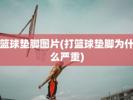 篮球垫脚图片(打篮球垫脚为什么严重)