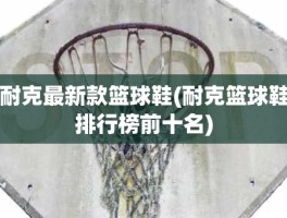 耐克最新款篮球鞋(耐克篮球鞋排行榜前十名)