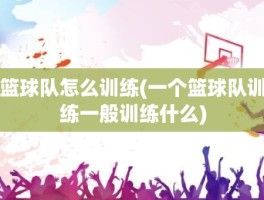 篮球队怎么训练(一个篮球队训练一般训练什么)