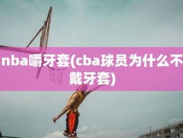 nba嚼牙套(cba球员为什么不戴牙套)