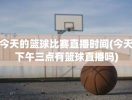 今天的篮球比赛直播时间(今天下午三点有篮球直播吗)