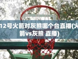 12号火箭对灰熊哪个台直播(火箭vs灰熊 直播)