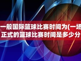 一般国际篮球比赛时间为(一场正式的篮球比赛时间是多少分钟)