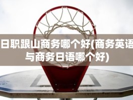 日职跟山商务哪个好(商务英语与商务日语哪个好)