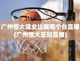 广州恒大建业比赛哪个台直播(广州恒大亚冠直播)