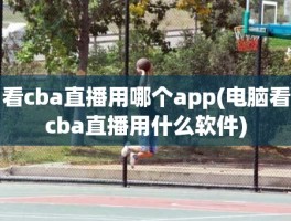 看cba直播用哪个app(电脑看cba直播用什么软件)