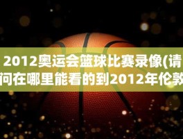 2012奥运会篮球比赛录像(请问在哪里能看的到2012年伦敦奥运会男子篮球决赛录像)
