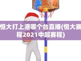 恒大打上港哪个台直播(恒大赛程2021中超赛程)