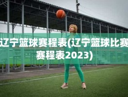 辽宁篮球赛程表(辽宁篮球比赛赛程表2023)