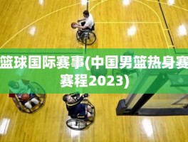 篮球国际赛事(中国男篮热身赛赛程2023)