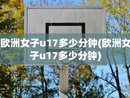 欧洲女子u17多少分钟(欧洲女子u17多少分钟)