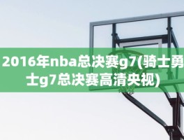 2016年nba总决赛g7(骑士勇士g7总决赛高清央视)