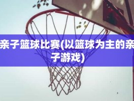 亲子篮球比赛(以篮球为主的亲子游戏)