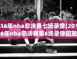 16年nba总决赛七场录像(2016年nba总决赛第6场录像回放)