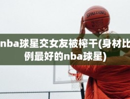 nba球星交女友被榨干(身材比例最好的nba球星)