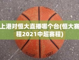上港对恒大直播哪个台(恒大赛程2021中超赛程)