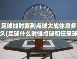 足球加时赛到点球大战休息多久(足球什么时候点球和任意球)