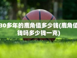 30多年的鹿角值多少钱(鹿角值钱吗多少钱一克)