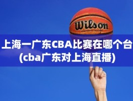 上海一广东CBA比赛在哪个台(cba广东对上海直播)