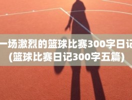 一场激烈的篮球比赛300字日记(篮球比赛日记300字五篇)