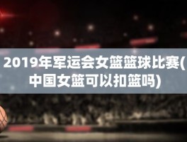 2019年军运会女篮篮球比赛(中国女篮可以扣篮吗)