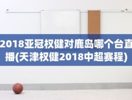 2018亚冠权健对鹿岛哪个台直播(天津权健2018中超赛程)
