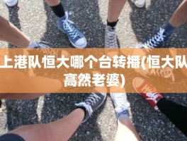 上港队恒大哪个台转播(恒大队高然老婆)