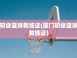 初级篮球教练证(厦门初级篮球教练证)