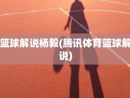 篮球解说杨毅(腾讯体育篮球解说)