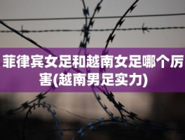 菲律宾女足和越南女足哪个厉害(越南男足实力)