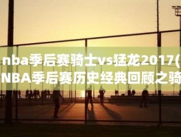 nba季后赛骑士vs猛龙2017(NBA季后赛历史经典回顾之骑士VS猛龙(2017-2018赛季)：)