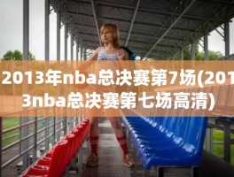 2013年nba总决赛第7场(2013nba总决赛第七场高清)