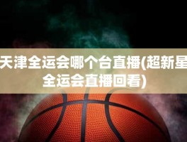 天津全运会哪个台直播(超新星全运会直播回看)