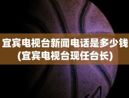 宜宾电视台新闻电话是多少钱(宜宾电视台现任台长)