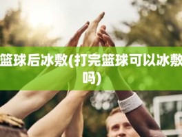 篮球后冰敷(打完篮球可以冰敷吗)