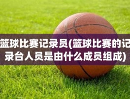 篮球比赛记录员(篮球比赛的记录台人员是由什么成员组成)