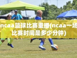 ncaa篮球比赛重播(ncaa一场比赛时间是多少分钟)