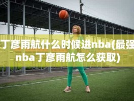 丁彦雨航什么时候进nba(最强nba丁彦雨航怎么获取)