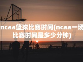 ncaa篮球比赛时间(ncaa一场比赛时间是多少分钟)