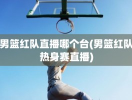 男篮红队直播哪个台(男篮红队热身赛直播)