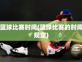 篮球比赛时间(篮球比赛的时间规定)