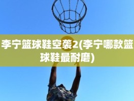 李宁篮球鞋空袭2(李宁哪款篮球鞋最耐磨)