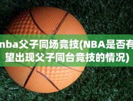 nba父子同场竞技(NBA是否有望出现父子同台竞技的情况)