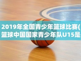 2019年全国青少年篮球比赛(篮球中国国家青少年队U15是什么意思)