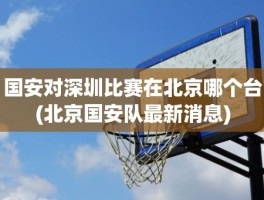 国安对深圳比赛在北京哪个台(北京国安队最新消息)