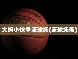 大妈小伙争篮球场(篮球场被)