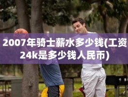 2007年骑士薪水多少钱(工资24k是多少钱人民币)