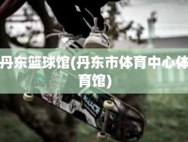 丹东篮球馆(丹东市体育中心体育馆)